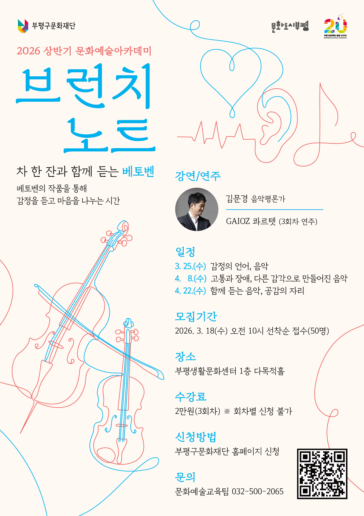 부평구문화재단 문화도시부평 2026 상반기 문화예술아카데미 브런치 노르 차 한 잔과 함께 듣는 베토벤 베토벤의 작품을 통해 감정을 듣고 마음을 나누는 시간 강연/연주 김문경 음악평론가 GAIOZ 콰르텟 (3회차 연주) 일정 3. 25.(수) 감정의 언어, 음악 4. 8.(수) 고통과 장애, 다른 감각으로 만들어진 음악 4. 22.(수) 함께 듣는 음악, 공감의 자리 모집기간 2026. 3. 18(수) 오전 10시 선착순 접수(50명) 장소 부평생활문화센터 1층 다목적홀 수강료 2만원(3회차) ※ 회차별 신청 불가 신청방법 부평구문화재단 홈페이지 신청 문의 문화예술교육팀 032-500-2065