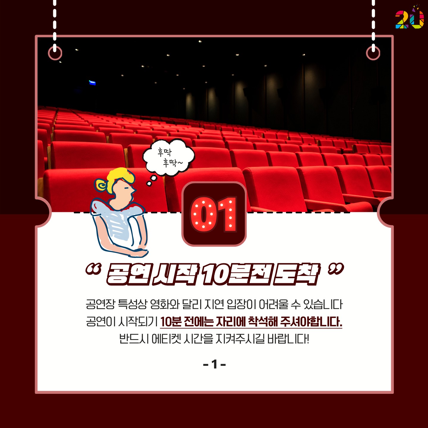 1. 공연 시작 10분 전 도착: 공연장 특성상 영화와 달리 지연 입장이 어려울 수 있습니다. 공연이 시작되기 10분 전에는 자리에 착석해 주셔야합니다.