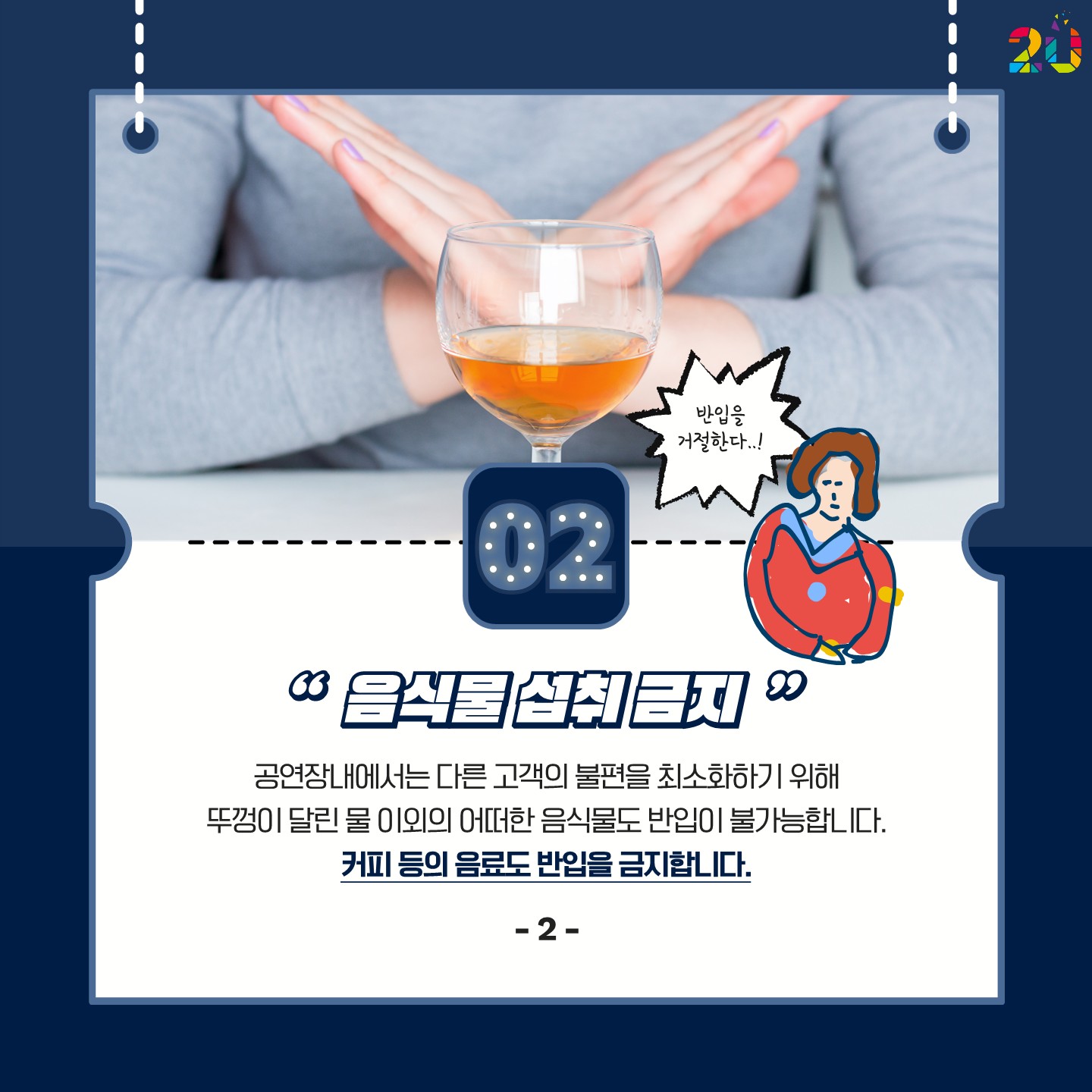 2. 음식물 섭취 금지: 공연장 내에서는 다른 고객의 불편을 최소화하기 위해 뚜껑이 달린 물 이외의 어떠한 음식물도 반입이 불가합니다.
