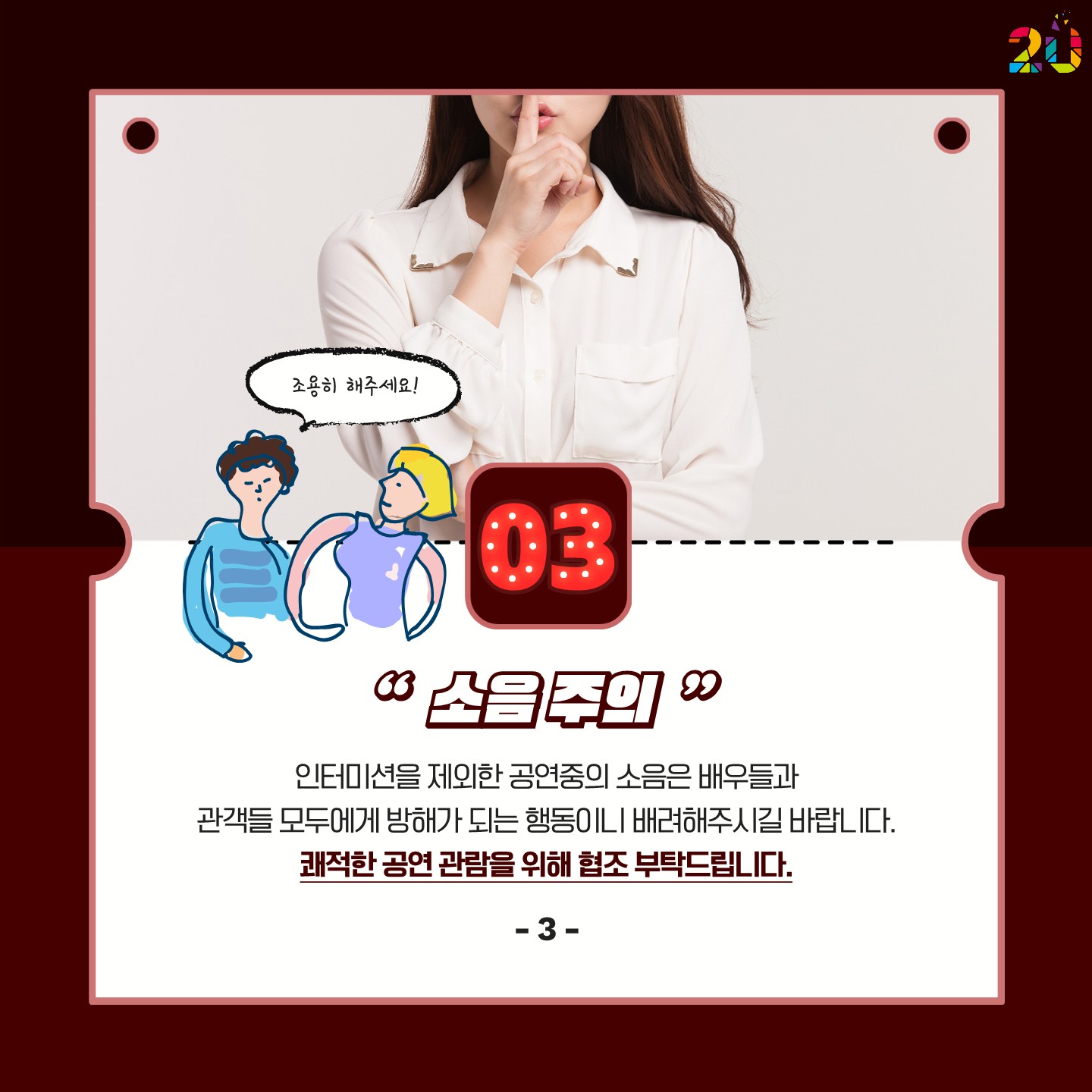 3. 소음주의: 인터미션을 제외한 공연중의 소음은 배우들과 관객들 모두에게 방해가 되는 행동이니 배려해주시길 바랍니다.