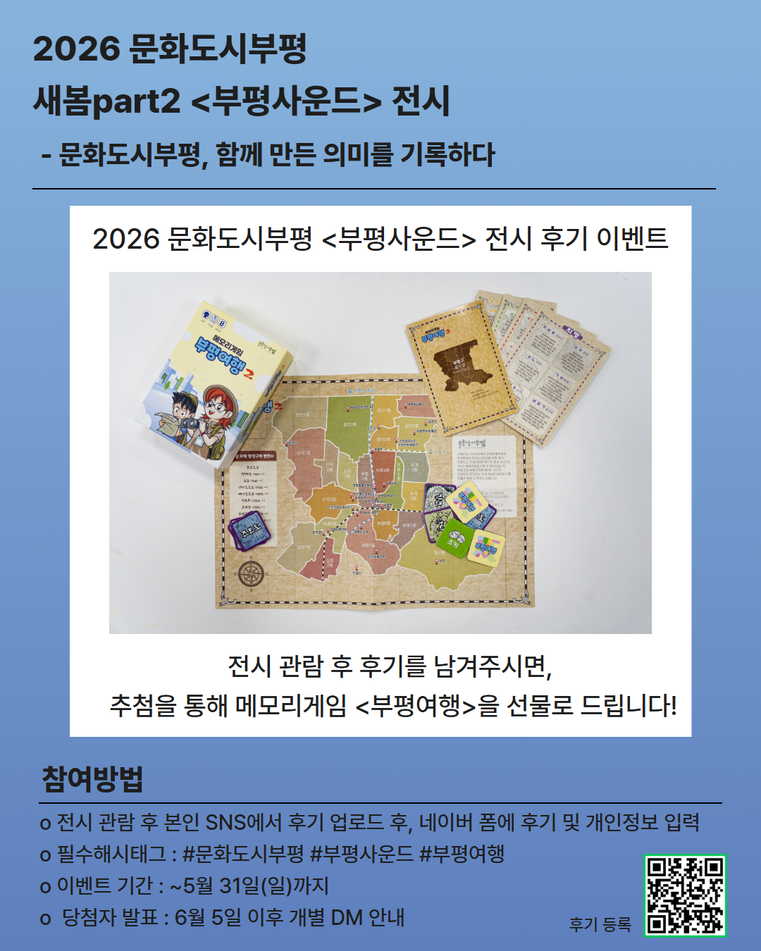 🎧 부평사운드 전시 후기 EVENT 🎲

 

전시를 관람한 뒤 후기를 남겨주시면

추첨을 통해 <부평여행> 보드게임을 드립니다!

 

📍참여 방법

1. 부평사운드 전시 관람

2. 본인 SNS(인스타그램, 블로그, 페이스북 등)에 후기 업로드

(필수 해시태그 + 계정 태그 필수!)

3. 이름, 연락처, 후기링크 입력하기

[입력할 곳 : https://naver.me/FNtGeXvn]

 

🎁 이벤트 경품

추첨을 통해 <부평여행> 보드게임 증정

 

📌 필수 해시태그

#문화도시부평 #부평사운드 #부평여행

 

📅 이벤트 기간

5월 12일(화)~ 5월 31일(일) 까지

 

📢 당첨자 발표

6월 5일 이후 / 개별 DM 안내

 

5년간의 문화도시 부평을 기억하는 가장 특별한 방법,

여러분의 후기를 들려주세요 🎶