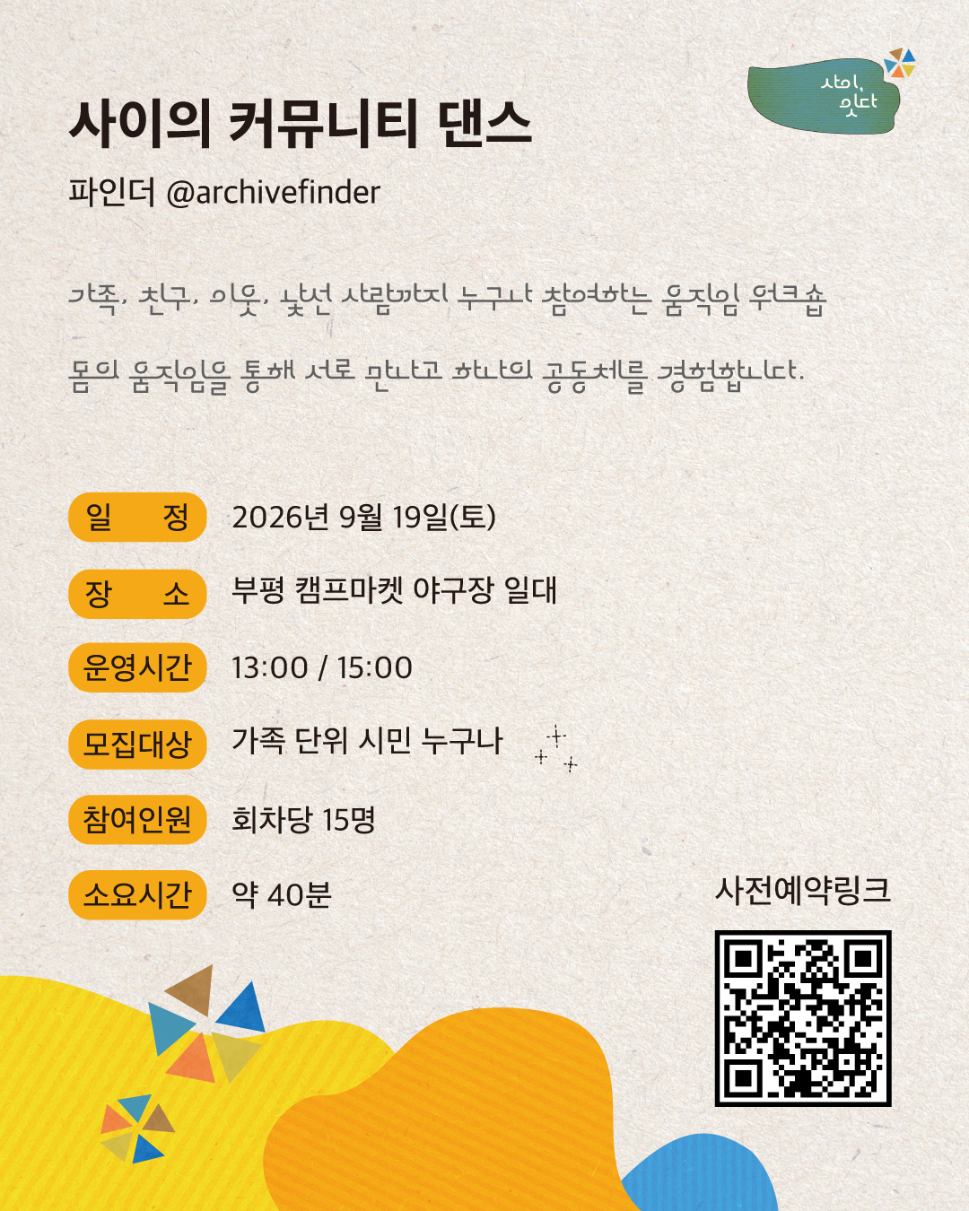 사이, 잇다. 사이의 커뮤니티 댄스. 파인더(@archivefinder). 가족, 친구, 이웃, 낯선 사람까지 누구나 참여하는 움직임 워크숍으로, 몸의 움직임을 통해 서로 만나고 하나의 공동체를 경험합니다. 일정은 2026년 9월 19일 토요일, 장소는 부평 캠프마켓 야구장 일대입니다. 운영시간은 오후 1시와 3시이며, 가족 단위 시민 누구나 참여할 수 있습니다. 회차당 15명, 소요시간은 약 40분입니다. 사전예약용 QR코드가 있습니다.