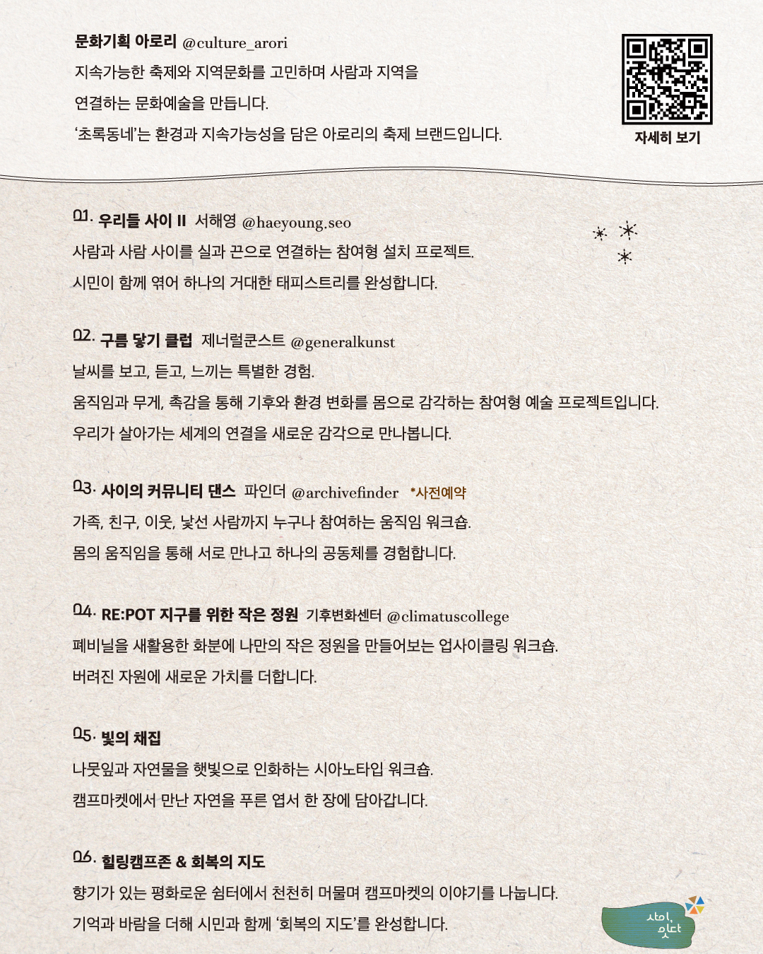 베이지색 종이 질감의 배경에 굴포천천히 ‘사이, 잇다’ 참여 프로그램을 안내한 카드뉴스. 문화기획 아로리(@culture_arori)는 지속가능한 축제와 지역문화를 고민하며 사람과 지역을 연결하는 문화예술을 만들고, ‘초록동네’는 환경과 지속가능성을 담은 아로리의 축제 브랜드이다. 프로그램은 다음과 같다. 1. 서해영(@haeyoung.seo)의 ‘우리들 사이 II’: 사람과 사람 사이를 실과 끈으로 연결해 시민이 함께 하나의 거대한 태피스트리를 완성하는 참여형 설치 프로젝트. 2. 제너럴쿤스트(@generalkunst)의 ‘구름 닿기 클럽’: 움직임과 무게, 촉감을 통해 기후와 환경 변화를 몸으로 감각하는 참여형 예술 프로젝트. 3. 파인더(@archivefinder)의 ‘사이의 커뮤니티 댄스’: 가족, 친구, 이웃, 낯선 사람까지 누구나 참여해 몸의 움직임으로 서로 만나고 하나의 공동체를 경험하는 사전예약 워크숍. 4. 기후변화센터(@climatuscollege)의 ‘RE:POT 지구를 위한 작은 정원’: 폐비닐을 새활용한 화분에 작은 정원을 만드는 업사이클링 워크숍. 5. ‘빛의 채집’: 나뭇잎과 자연물을 햇빛으로 인화해 캠프마켓의 자연을 푸른 엽서에 담는 시아노타입 워크숍. 6. ‘힐링캠프존 & 회복의 지도’: 향기가 있는 쉼터에서 캠프마켓의 이야기를 나누고 시민의 기억과 바람을 더해 회복의 지도를 완성하는 프로그램. 오른쪽 위에 자세히 보기용 QR코드가 있다.
