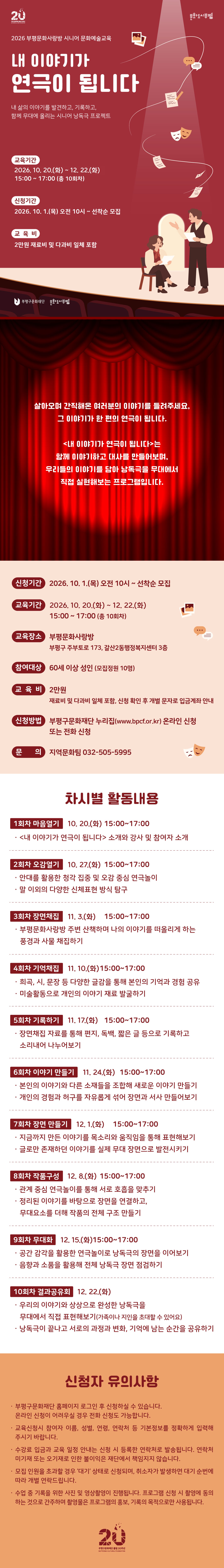 살아오며 간직해온 여러분의 이야기를 들려주세요,
그 이야기가 한 편의 연극이 됩니다.



<내 이야기가 연극이 됩니다>는

함께 이야기하고 대사를 만들어보며

우리들의 이야기를 담아 낭독극을

무대에서 직접 실현해보는 프로그램입니다.



회차

일시 

활동내용 

1 

10/13(화)

15:00 ~ 17:00

[마음열기]

<내 이야기가 연극이 됩니다> 소개

강사 및 참여자 소개

2

 10/13(화)

15:00 ~ 17:00

[오감열기]

안대를 활용한 청각 집중 및 오감 중심 연극놀이

말 이외의 다양한 신체표현 방식 탐구

3

 10/13(화)

15:00 ~ 17:00

 [기억채집]

희곡, 시, 문장 등 다양한 글감을 통해 본인의 기억과 경험 공유

미술활동으로 개인의 이야기 재료 발굴하기

4

 10/13(화)

15:00 ~ 17:00

 [장면 채집]

부평문화사랑방 주변 산책하며 나의 이야기를 떠올리게 하는 풍경과 사물 채집하기

5

 10/13(화)

15:00 ~ 17:00

 [기록하기]

장면채집 자료를 통해 편지, 독백, 짧은 글 등으로 기록하고 소리내어 나누어보기

6

 10/13(화)

15:00 ~ 17:00

 [이야기 만들기]

본인의 이야기와 다른 소재들을 조합해 새로운 이야기 만들기

개인의 경험과 허구를 자유롭게 섞어 장면과 서사 만들어보기

7

 10/13(화)

15:00 ~ 17:00

[장면 만들기]

지금까지 만든 이야기를 목소리와 움직임을 통해 표현해보기

글로만 존재하던 이야기를 실제 무대 장면으로 발전시키기

8

 10/13(화)

15:00 ~ 17:00

 [작품 구성]

관계 중심 연극놀이를 통해 서로 호흡을 맞추기

정리된 이야기를 바탕으로 장면을 연결하고, 무대요소를 더해 작품의 전체 구조 만들기

9

 10/13(화)

15:00 ~ 17:00

[무대화]

공간 감각을 활용한 연극놀이로 낭독극의 장면을 이어보기

음향과 소품을 활용해 전체 낭독극 장면 점검하기 

10

 10/13(화)

15:00 ~ 17:00

 [결과공유회]

우리의 이야기와 상상으로 완성한 낭독극을 무대에서 직접 표현해보기(가족이나 지인을 초대할 수 있어요)

낭독극이 끝나고 서로의 과정과 변화, 기억에 남는 순간을 공유하기



‼️ 신청자 유의사항 ‼️



- 부평구문화재단 홈페이지 로그인 후 신청하실 수 있습니다. 온라인 신청이 어려우실 경우 전화 신청도 가능합니다.

- 교육신청시 참여자 이름, 성별, 연령, 연락처 등 기본정보를 정확하게 입력해주시기 바랍니다.

- 수강료 입금과 교육 일정 안내는 신청 시 등록한 연락처로 발송됩니다. 연락처 미기재 또는 오기재로 인한 불이익은 재단에서 책임지지 않습니다.

- 모집 인원을 초과할 경우 '대기' 상태로 신청되며, 취소자가 발생하면 대기 순번에 따라 개별 연락드립니다.

- 수업 중 기록을 위한 사진 및 영상촬영이 진행됩니다. 프로그램 신청 시 촬영에 동의하는 것으로 간주하며 촬영물은 프로그램의 홍보, 기록의 목적으로만 사용됩니다.