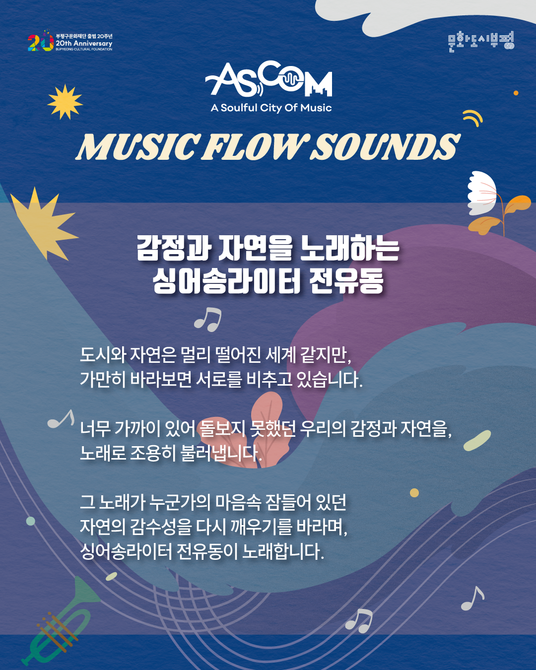 애스컴(ASCOM) ‘뮤직 플로우 사운즈’ 출연자 소개. 감정과 자연을 노래하는 싱어송라이터 전유동.

도시와 자연은 멀리 떨어진 세계 같지만, 가만히 바라보면 서로를 비추고 있습니다.

너무 가까이 있어 돌보지 못했던 우리의 감정과 자연을, 노래로 조용히 불러냅니다.

그 노래가 누군가의 마음속 잠들어 있던 자연의 감수성을 다시 깨우기를 바라며, 싱어송라이터 전유동이 노래합니다.

파란색 배경에 꽃과 잎, 음표와 트럼펫 그림이 배치되어 있으며, 상단에는 부평구문화재단 출범 20주년과 문화도시부평 로고가 있다.