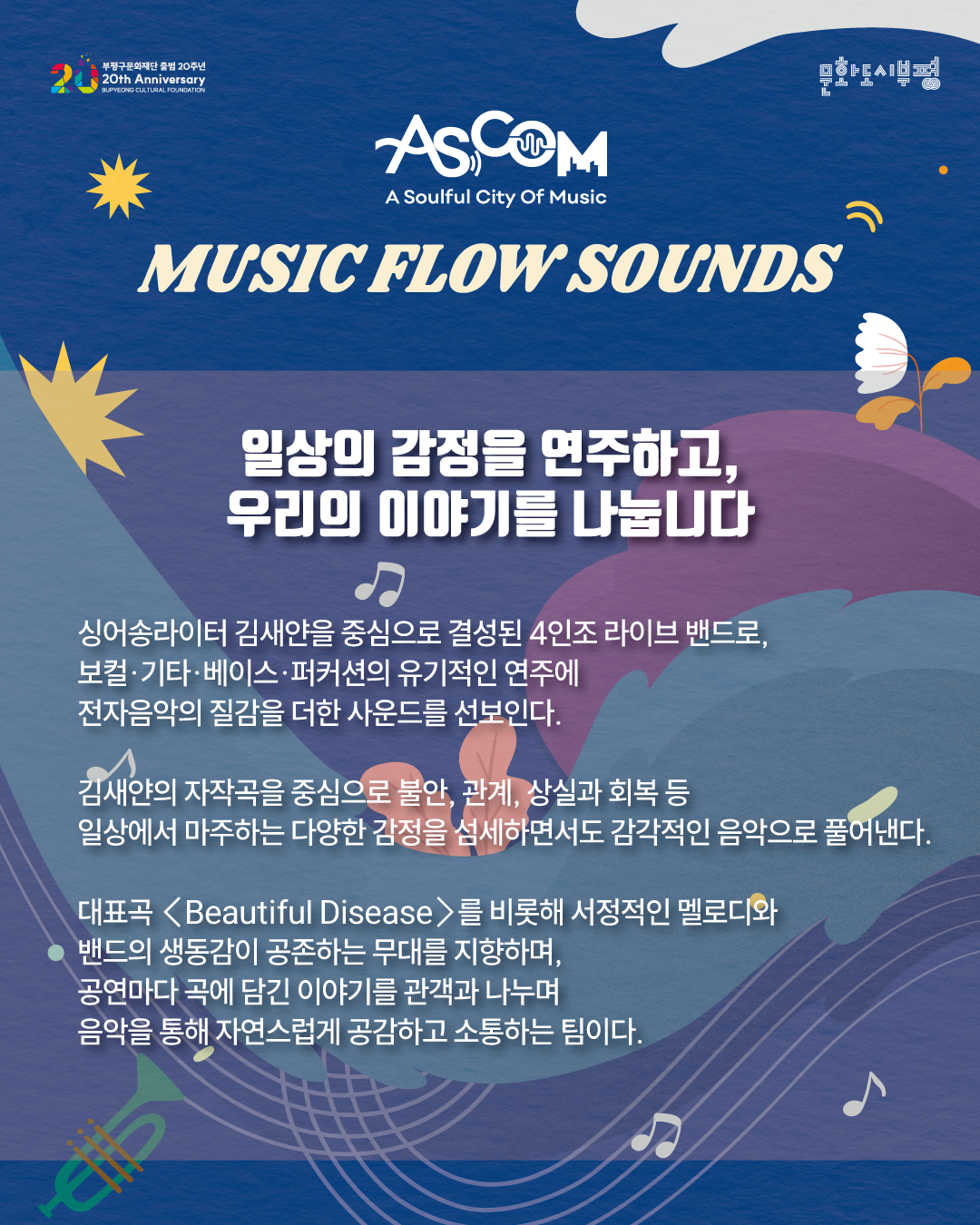 애스컴(ASCOM) ‘뮤직 플로우 사운즈’ 출연자 소개. “일상의 감정을 연주하고, 우리의 이야기를 나눕니다.”

싱어송라이터 김새얀을 중심으로 결성된 4인조 라이브 밴드로, 보컬·기타·베이스·퍼커션의 유기적인 연주에 전자음악의 질감을 더한 사운드를 선보인다.

김새얀의 자작곡을 중심으로 불안, 관계, 상실과 회복 등 일상에서 마주하는 다양한 감정을 섬세하면서도 감각적인 음악으로 풀어낸다.

대표곡 〈Beautiful Disease〉를 비롯해 서정적인 멜로디와 밴드의 생동감이 공존하는 무대를 지향하며, 공연마다 곡에 담긴 이야기를 관객과 나누며 음악을 통해 자연스럽게 공감하고 소통하는 팀이다.

파란색 배경에 꽃과 잎, 음표와 트럼펫 그림이 배치되어 있으며, 상단에는 부평구문화재단 출범 20주년과 문화도시부평 로고가 있다.