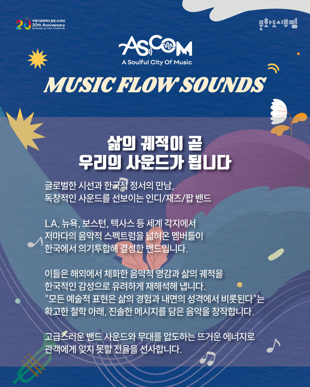 애스컴(ASCOM) ‘뮤직 플로우 사운즈’ 피트정 밴드 소개. “삶의 궤적이 곧 우리의 사운드가 됩니다.”

글로벌한 시선과 한국적 정서의 만남, 독창적인 사운드를 선보이는 인디·재즈·팝 밴드.

LA, 뉴욕, 보스턴, 텍사스 등 세계 각지에서 저마다의 음악적 스펙트럼을 넓혀온 멤버들이 한국에서 의기투합해 결성한 밴드입니다.

이들은 해외에서 체화한 음악적 영감과 삶의 궤적을 한국적인 감성으로 유려하게 재해석해 냅니다. “모든 예술적 표현은 삶의 경험과 내면의 성격에서 비롯된다”는 확고한 철학 아래, 진솔한 메시지를 담은 음악을 창작합니다.

고급스러운 밴드 사운드와 무대를 압도하는 뜨거운 에너지로 관객에게 잊지 못할 전율을 선사합니다.

파란색 배경에 꽃과 잎, 음표와 트럼펫 그림이 배치되어 있으며, 상단에는 부평구문화재단 출범 20주년과 문화도시부평 로고가 있다.