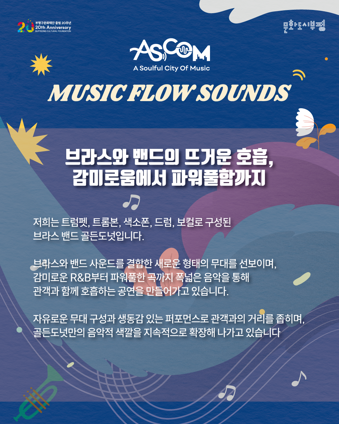 애스컴(ASCOM) ‘뮤직 플로우 사운즈’ 골든도넛 소개. “브라스와 밴드의 뜨거운 호흡, 감미로움에서 파워풀함까지.”

저희는 트럼펫, 트롬본, 색소폰, 드럼, 보컬로 구성된 브라스 밴드 골든도넛입니다.

브라스와 밴드 사운드를 결합한 새로운 형태의 무대를 선보이며, 감미로운 R&B부터 파워풀한 곡까지 폭넓은 음악을 통해 관객과 함께 호흡하는 공연을 만들어가고 있습니다.

자유로운 무대 구성과 생동감 있는 퍼포먼스로 관객과의 거리를 좁히며, 골든도넛만의 음악적 색깔을 지속적으로 확장해 나가고 있습니다.

파란색 배경에 꽃과 잎, 음표와 트럼펫 그림이 배치되어 있으며, 상단에는 부평구문화재단 출범 20주년과 문화도시부평 로고가 있다.